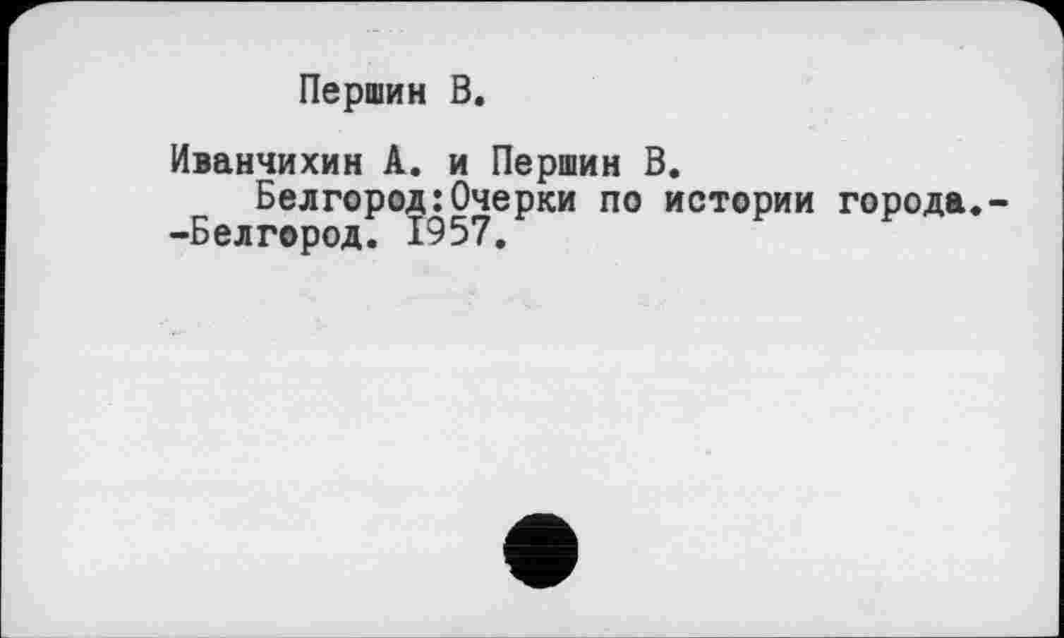 ﻿Першин В.
Иванчихин А. и Першин В.
Белгород:Очерки по истории города.--Белгород. 1957.